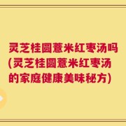 灵芝桂圆薏米红枣汤吗(灵芝桂圆薏米红枣汤的家庭健康美味秘方)