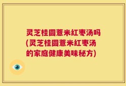 灵芝桂圆薏米红枣汤吗(灵芝桂圆薏米红枣汤的家庭健康美味秘方)