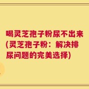 喝灵芝孢子粉尿不出来(灵芝孢子粉：解决排尿问题的完美选择)