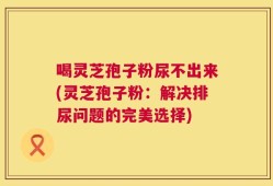 喝灵芝孢子粉尿不出来(灵芝孢子粉：解决排尿问题的完美选择)