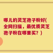 哪儿的灵芝孢子粉好(全网扫描，最优质灵芝孢子粉在哪里买？)