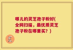 哪儿的灵芝孢子粉好(全网扫描，最优质灵芝孢子粉在哪里买？)