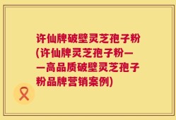 许仙牌破壁灵芝孢子粉(许仙牌灵芝孢子粉——高品质破壁灵芝孢子粉品牌营销案例)