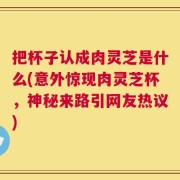 把杯子认成肉灵芝是什么(意外惊现肉灵芝杯，神秘来路引网友热议)
