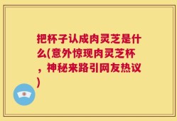 把杯子认成肉灵芝是什么(意外惊现肉灵芝杯，神秘来路引网友热议)