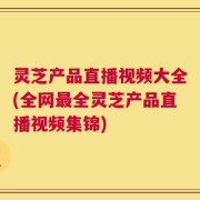 灵芝产品直播视频大全(全网最全灵芝产品直播视频集锦)