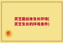 灵芝菌丝体生长环境(灵芝生长的环境条件)