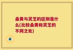 桑黄与灵芝的区别是什么(比较桑黄和灵芝的不同之处)