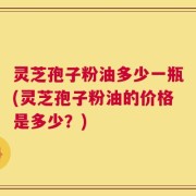 灵芝孢子粉油多少一瓶(灵芝孢子粉油的价格是多少？)