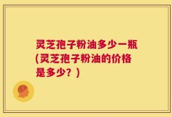 灵芝孢子粉油多少一瓶(灵芝孢子粉油的价格是多少？)