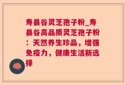 寿县谷灵芝孢子粉_寿县谷高品质灵芝孢子粉：天然养生珍品，增强免疫力，健康生活新选择