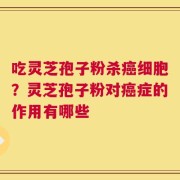 吃灵芝孢子粉杀癌细胞？灵芝孢子粉对癌症的作用有哪些