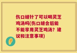 伤口缝针了可以喝灵芝鸡汤吗(伤口缝合后能不能享用灵芝鸡汤？建议和注意事项)
