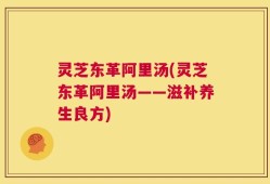 灵芝东革阿里汤(灵芝东革阿里汤——滋补养生良方)