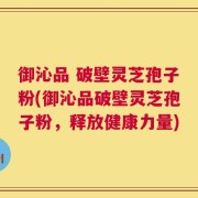 御沁品 破壁灵芝孢子粉(御沁品破壁灵芝孢子粉，释放健康力量)