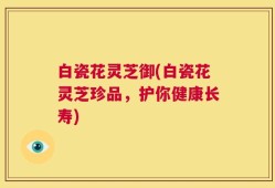 白瓷花灵芝御(白瓷花灵芝珍品，护你健康长寿)