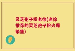灵芝孢子粉老徐(老徐推荐的灵芝孢子粉火爆销售)