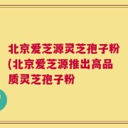 北京爱芝源灵芝孢子粉(北京爱芝源推出高品质灵芝孢子粉
