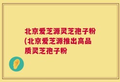 北京爱芝源灵芝孢子粉(北京爱芝源推出高品质灵芝孢子粉