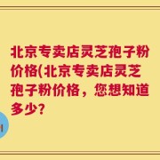 北京专卖店灵芝孢子粉价格(北京专卖店灵芝孢子粉价格，您想知道多少？