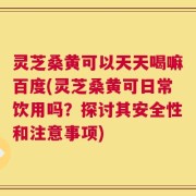 灵芝桑黄可以天天喝嘛百度(灵芝桑黄可日常饮用吗？探讨其安全性和注意事项)