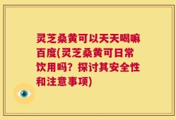 灵芝桑黄可以天天喝嘛百度(灵芝桑黄可日常饮用吗？探讨其安全性和注意事项)