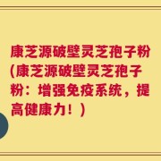 康芝源破壁灵芝孢子粉(康芝源破壁灵芝孢子粉：增强免疫系统，提高健康力！)