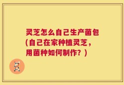 灵芝怎么自己生产菌包(自己在家种植灵芝，用菌种如何制作？)