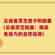 云南省灵芝孢子粉胶囊(云南灵芝胶囊：提高免疫力的自然选择)