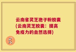 云南省灵芝孢子粉胶囊(云南灵芝胶囊：提高免疫力的自然选择)