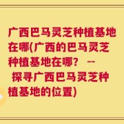 广西巴马灵芝种植基地在哪(广西的巴马灵芝种植基地在哪？ -- 探寻广西巴马灵芝种植基地的位置)