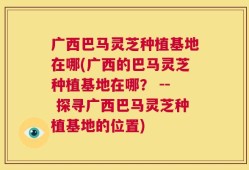广西巴马灵芝种植基地在哪(广西的巴马灵芝种植基地在哪？ -- 探寻广西巴马灵芝种植基地的位置)