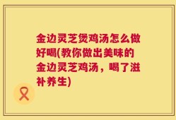 金边灵芝煲鸡汤怎么做好喝(教你做出美味的金边灵芝鸡汤，喝了滋补养生)