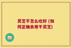 灵芝干怎么吃好 (如何正确食用干灵芝)