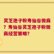 灵芝孢子粉寿仙谷微商？寿仙谷灵芝孢子粉微商经营策略？