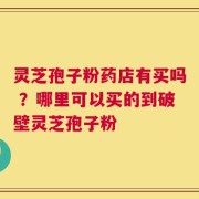 灵芝孢子粉药店有买吗 ？哪里可以买的到破壁灵芝孢子粉