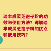 瑞丰成灵芝孢子粉的功效与使用方法？详解瑞丰成灵芝孢子粉的优点和使用技巧？