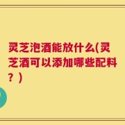 灵芝泡酒能放什么(灵芝酒可以添加哪些配料？)