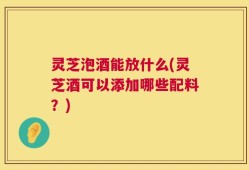 灵芝泡酒能放什么(灵芝酒可以添加哪些配料？)
