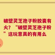 破壁灵芝孢子粉胶囊有火？“破壁灵芝孢子粉”这玩意真的有用么