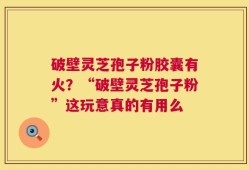 破壁灵芝孢子粉胶囊有火？“破壁灵芝孢子粉”这玩意真的有用么