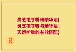 灵芝孢子粉和精华油(灵芝孢子粉与精华油：天然护肤的有效搭配)
