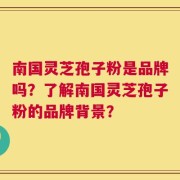 南国灵芝孢子粉是品牌吗？了解南国灵芝孢子粉的品牌背景？
