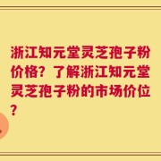 浙江知元堂灵芝孢子粉价格？了解浙江知元堂灵芝孢子粉的市场价位？