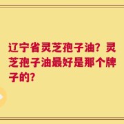 辽宁省灵芝孢子油？灵芝孢子油最好是那个牌子的？