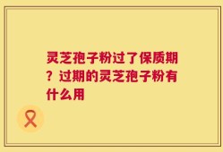 灵芝孢子粉过了保质期？过期的灵芝孢子粉有什么用