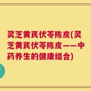 灵芝黄芪伏苓陈皮(灵芝黄芪伏苓陈皮——中药养生的健康组合)