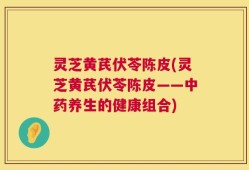 灵芝黄芪伏苓陈皮(灵芝黄芪伏苓陈皮——中药养生的健康组合)