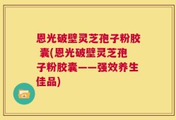 恩光破壁灵芝孢子粉胶 囊(恩光破壁灵芝孢子粉胶囊——强效养生佳品)