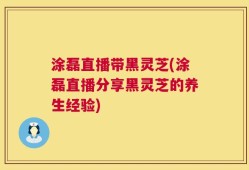涂磊直播带黑灵芝(涂磊直播分享黑灵芝的养生经验)